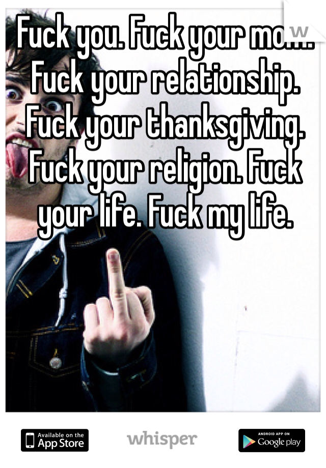 Fuck you. Fuck your mom. Fuck your relationship. Fuck your thanksgiving. Fuck your religion. Fuck your life. Fuck my life. 