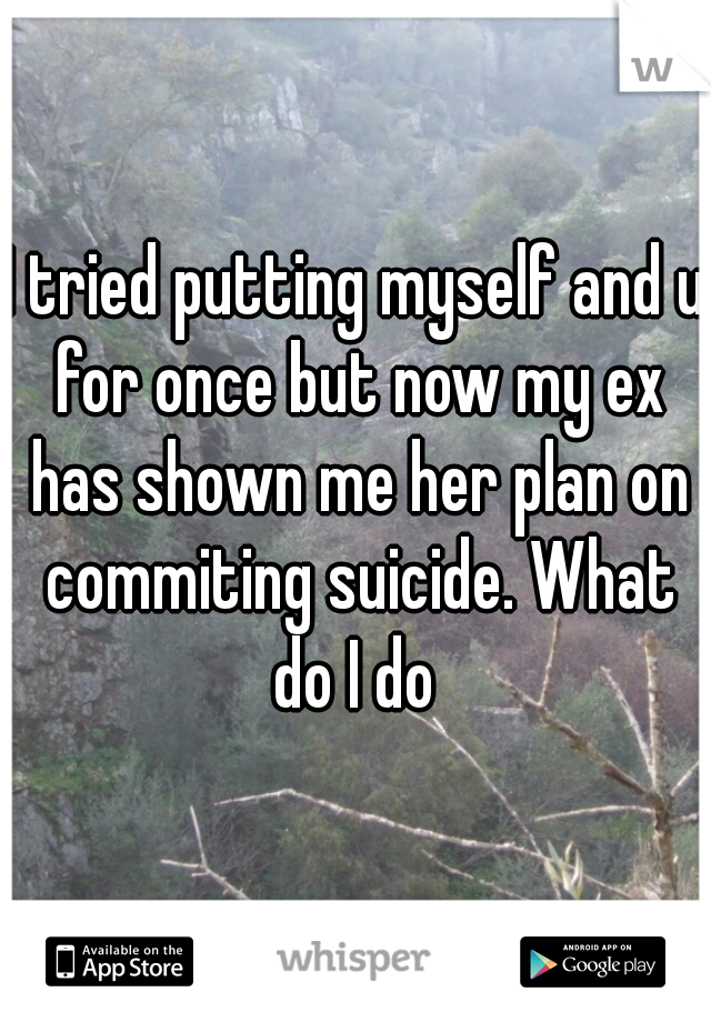 I tried putting myself and u for once but now my ex has shown me her plan on commiting suicide. What do I do 
