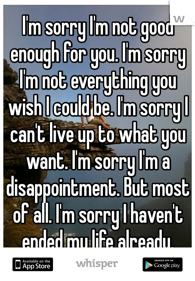 I'm sorry I'm not good enough for you. I'm sorry I'm not everything you wish I could be. I'm sorry I can't live up to what you want. I'm sorry I'm a disappointment. But most of all. I'm sorry I haven't ended my life already. 

