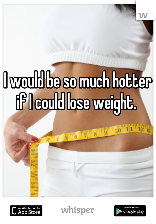 I would be so much hotter if I could lose weight. 