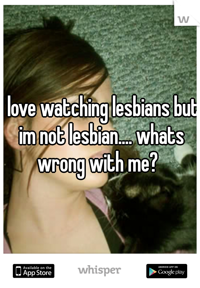 I love watching lesbians but im not lesbian.... whats wrong with me?  