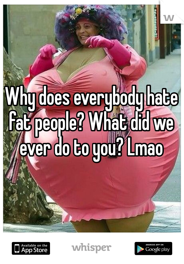 Why does everybody hate fat people? What did we ever do to you? Lmao
