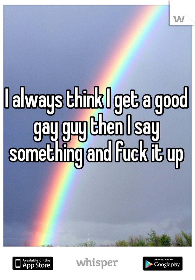 I always think I get a good gay guy then I say something and fuck it up