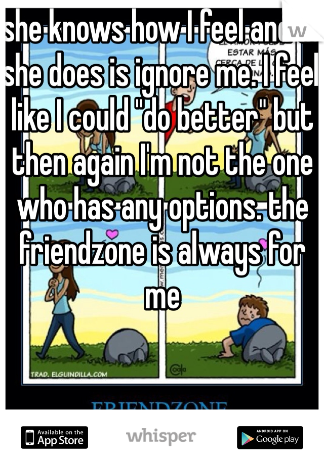 she knows how I feel and all she does is ignore me. I feel like I could "do better" but then again I'm not the one who has any options. the friendzone is always for me