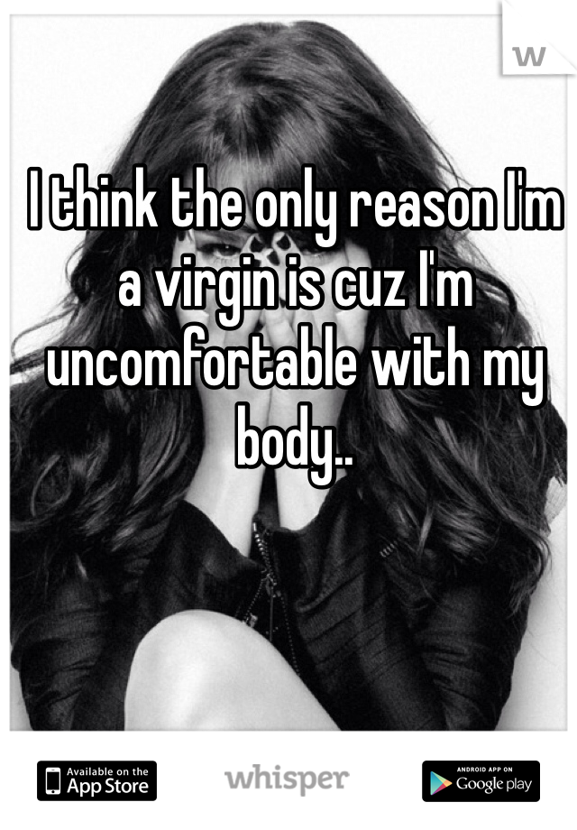 I think the only reason I'm a virgin is cuz I'm uncomfortable with my body..
