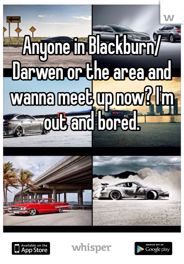 Anyone in Blackburn/Darwen or the area and wanna meet up now? I'm out and bored.