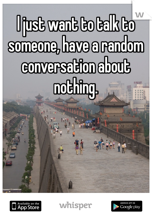 I just want to talk to someone, have a random conversation about nothing. 