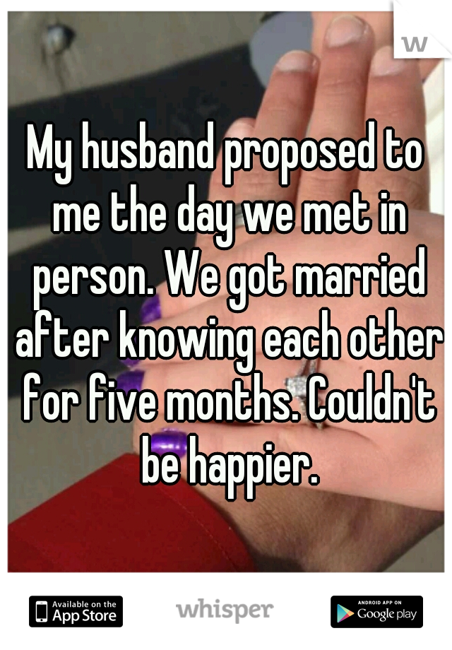 My husband proposed to me the day we met in person. We got married after knowing each other for five months. Couldn't be happier.