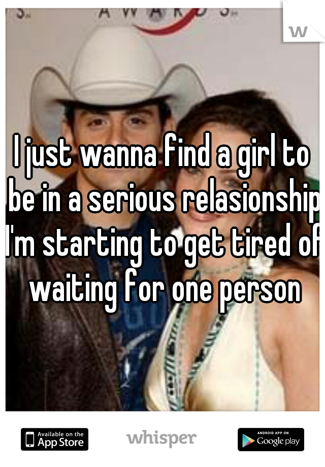 I just wanna find a girl to be in a serious relasionship I'm starting to get tired of waiting for one person