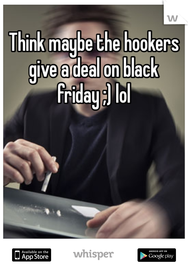 Think maybe the hookers give a deal on black friday ;) lol
