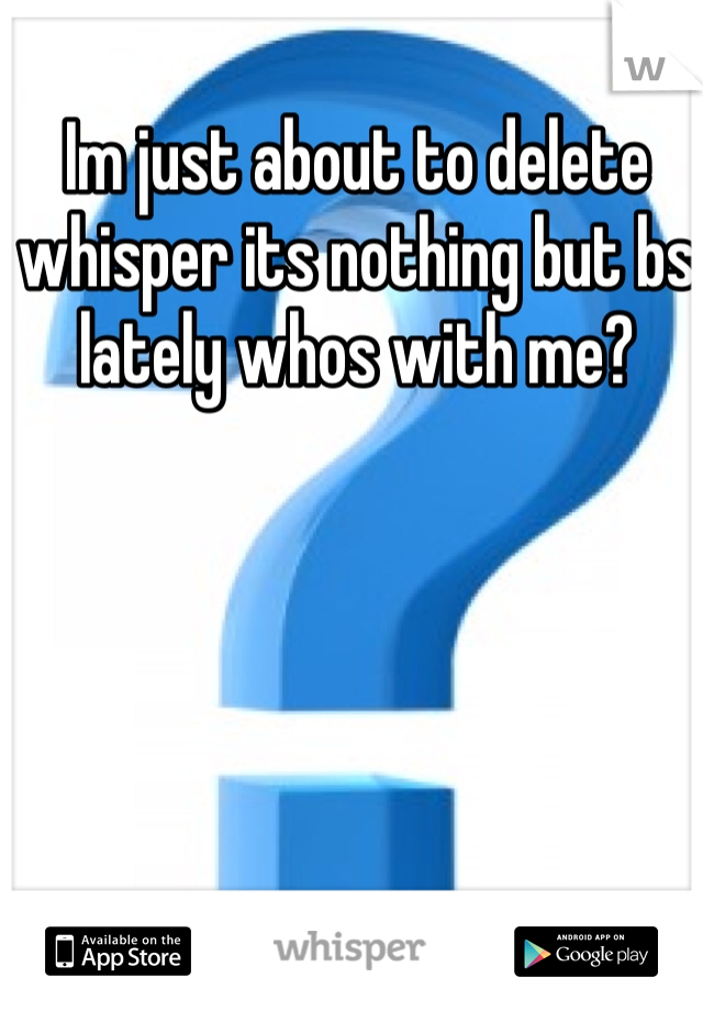 Im just about to delete whisper its nothing but bs lately whos with me? 