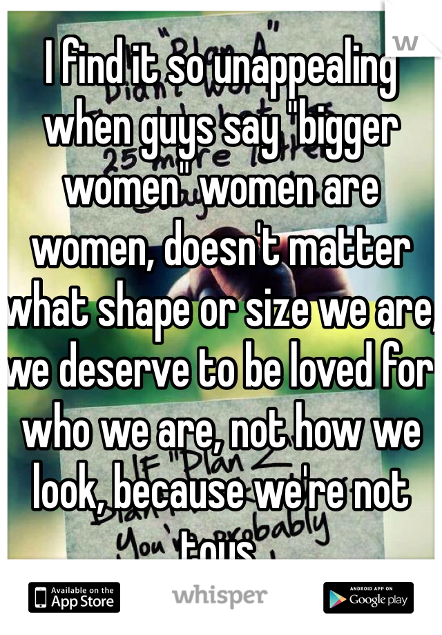 I find it so unappealing when guys say "bigger women" women are women, doesn't matter what shape or size we are, we deserve to be loved for who we are, not how we look, because we're not toys. 