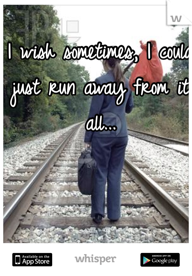 I wish sometimes, I could just run away from it all...
