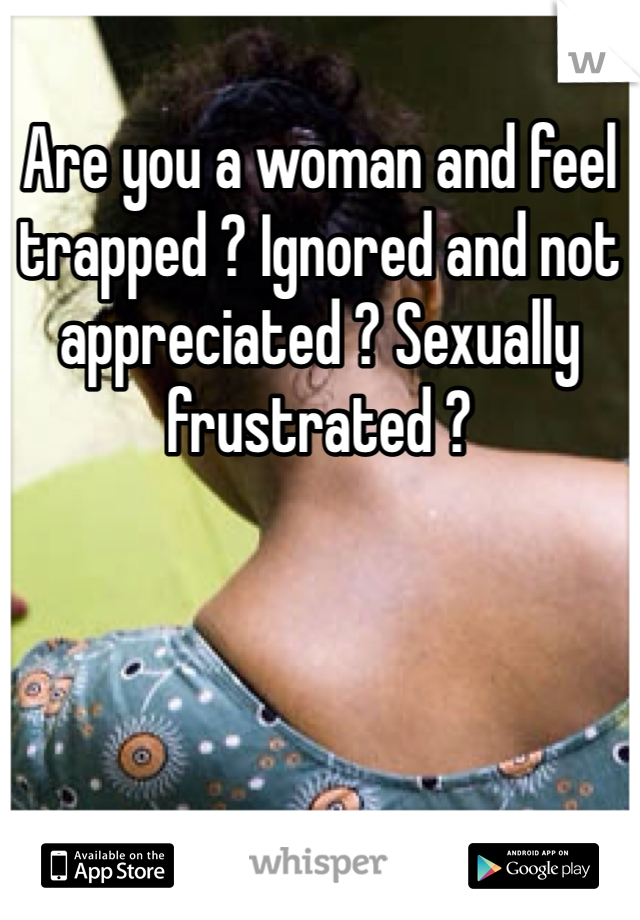 Are you a woman and feel trapped ? Ignored and not appreciated ? Sexually frustrated ? 