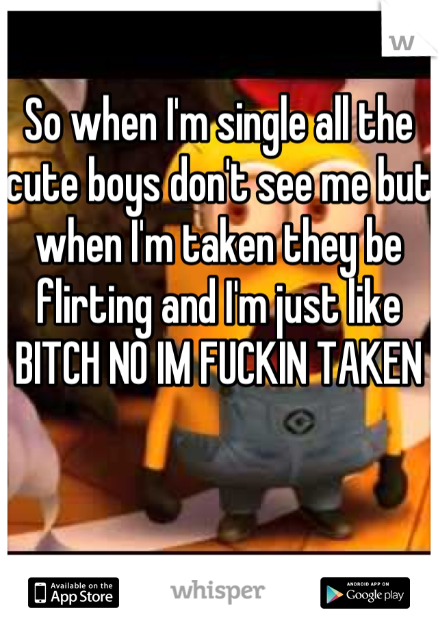 So when I'm single all the cute boys don't see me but when I'm taken they be flirting and I'm just like BITCH NO IM FUCKIN TAKEN