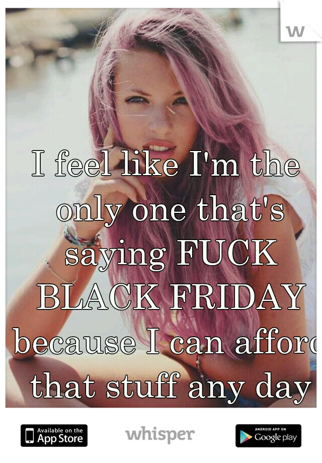 I feel like I'm the only one that's saying FUCK BLACK FRIDAY because I can afford that stuff any day n.n 