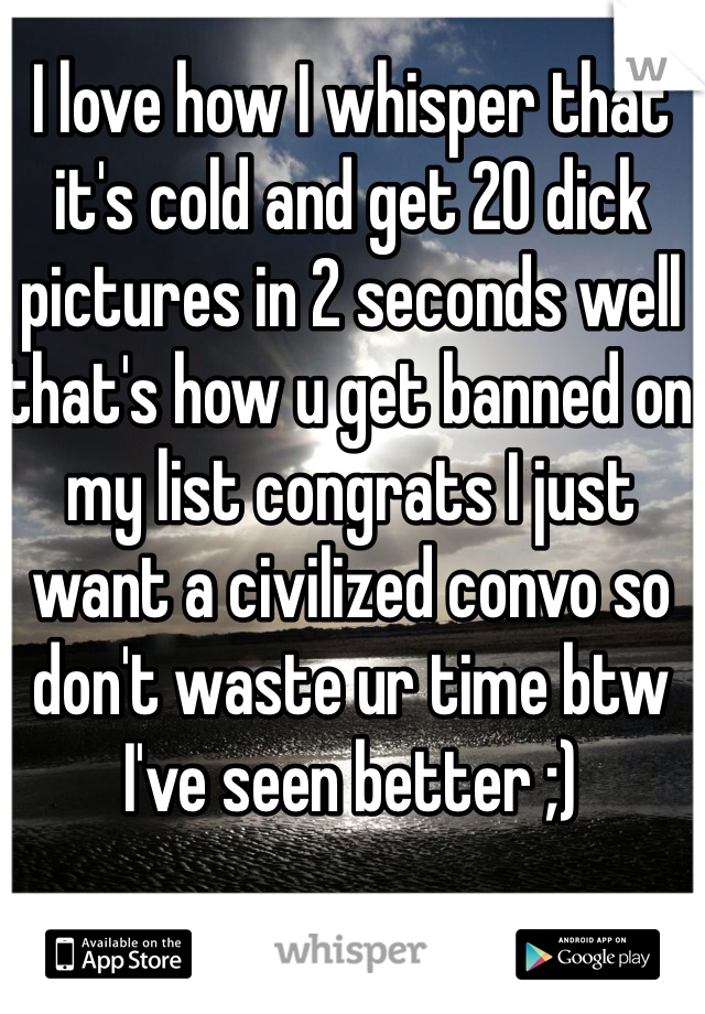 I love how I whisper that it's cold and get 20 dick pictures in 2 seconds well that's how u get banned on my list congrats I just want a civilized convo so don't waste ur time btw I've seen better ;)