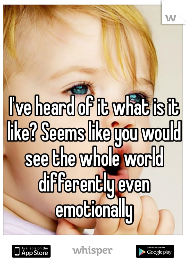 I've heard of it what is it like? Seems like you would see the whole world differently even emotionally 