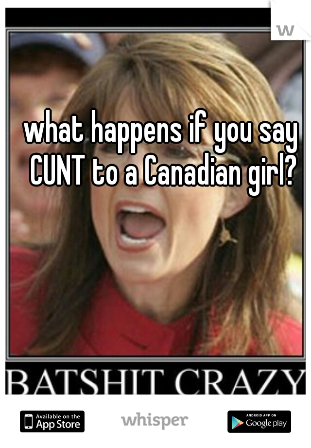 what happens if you say CUNT to a Canadian girl?