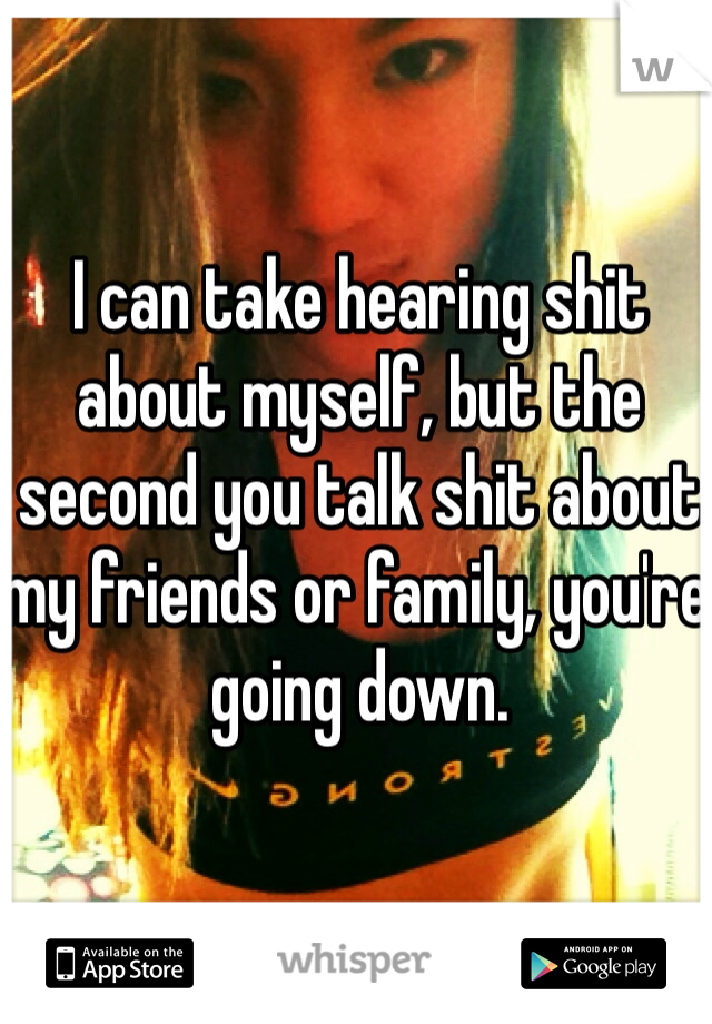 I can take hearing shit about myself, but the second you talk shit about my friends or family, you're going down. 