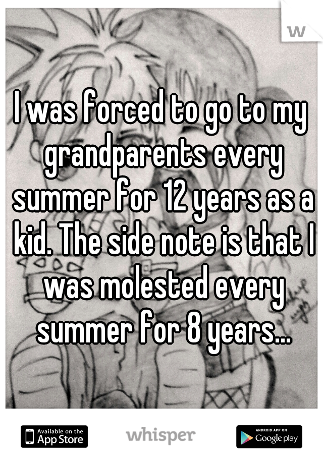 I was forced to go to my grandparents every summer for 12 years as a kid. The side note is that I was molested every summer for 8 years...