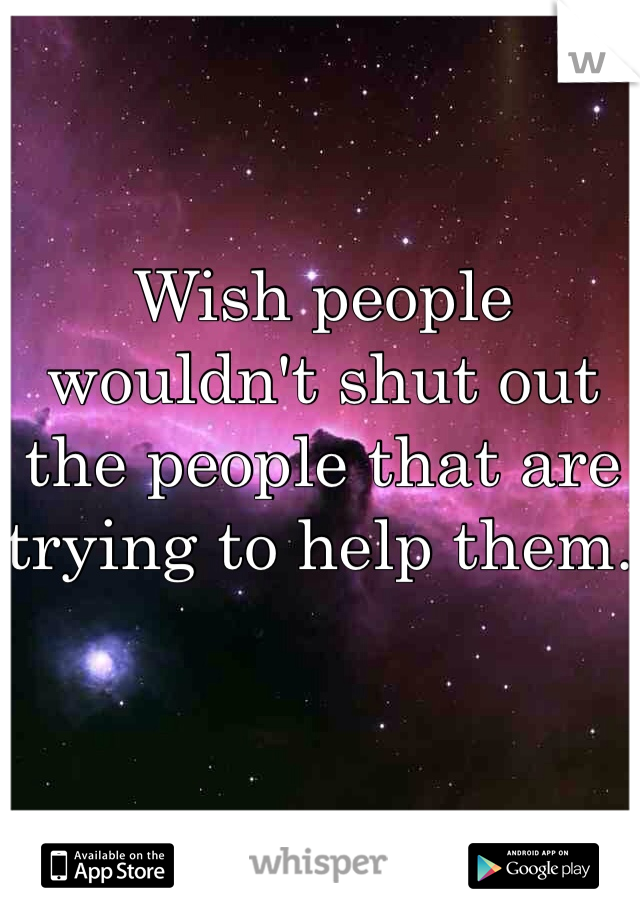 Wish people wouldn't shut out the people that are trying to help them. 