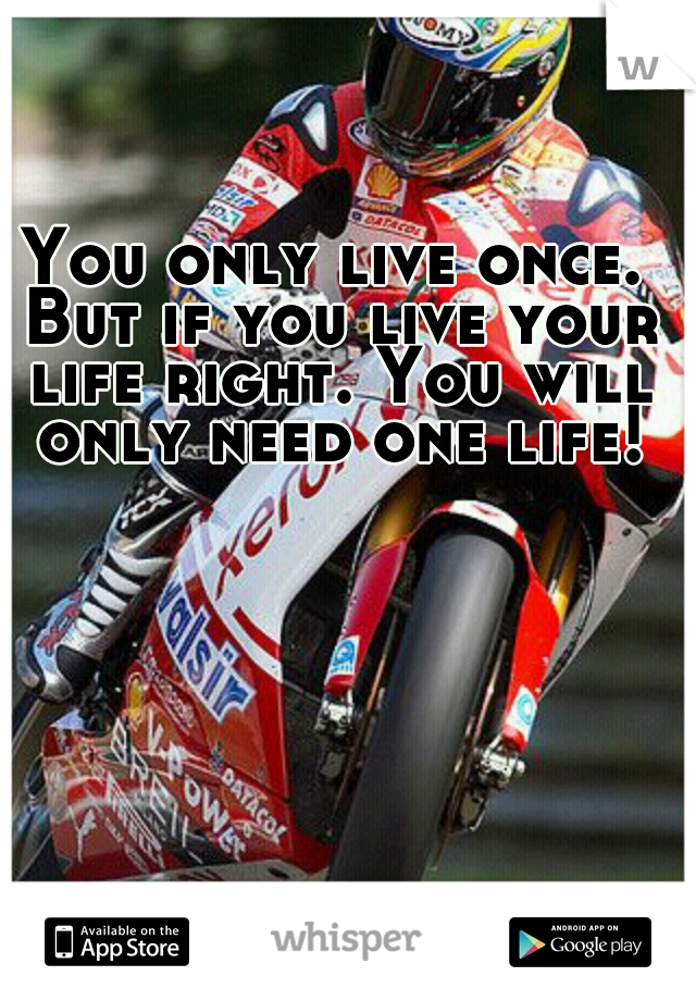 You only live once. But if you live your life right. You will only need one life!