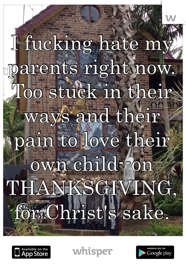 I fucking hate my parents right now. Too stuck in their ways and their pain to love their own child--on THANKSGIVING, for Christ's sake.