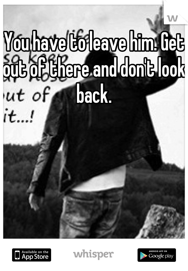 You have to leave him. Get out of there and don't look back.