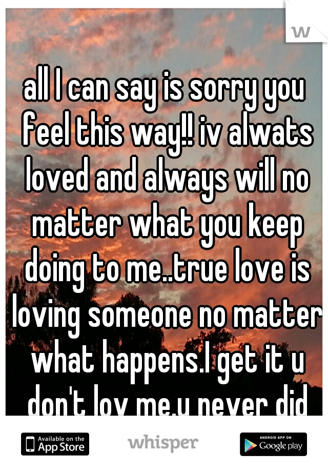 all I can say is sorry you feel this way!! iv alwats loved and always will no matter what you keep doing to me..true love is loving someone no matter what happens.I get it u don't lov me.u never did