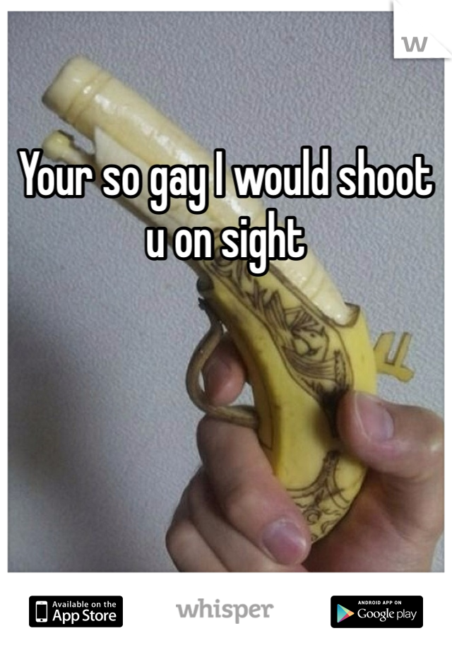 Your so gay I would shoot u on sight 