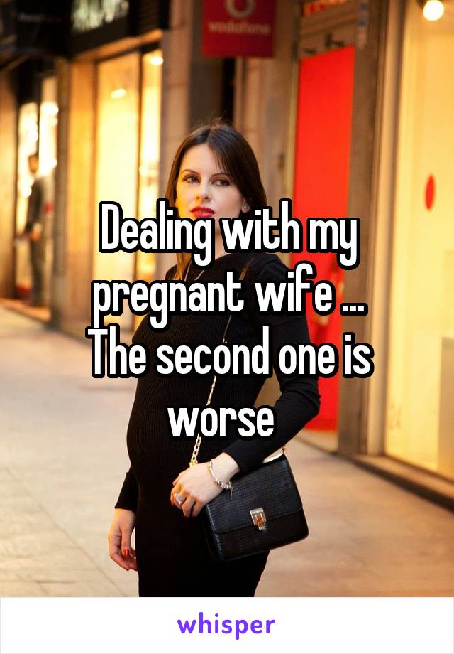 Dealing with my pregnant wife ...
The second one is worse  