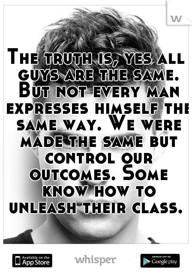The truth is, yes all guys are the same. But not every man expresses himself the same way. We were made the same but control our outcomes. Some know how to unleash their class. 