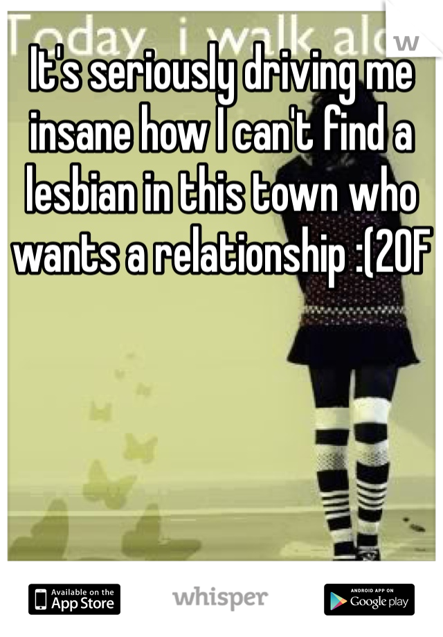 It's seriously driving me insane how I can't find a lesbian in this town who wants a relationship :(20F