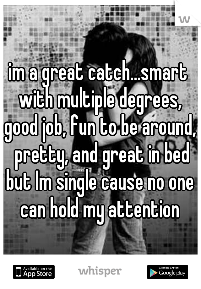 im a great catch...smart with multiple degrees, good job, fun to be around,  pretty, and great in bed but Im single cause no one can hold my attention