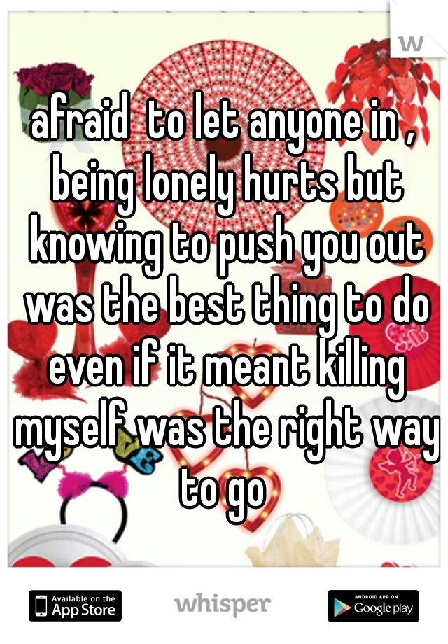 afraid  to let anyone in , being lonely hurts but knowing to push you out was the best thing to do even if it meant killing myself was the right way to go 