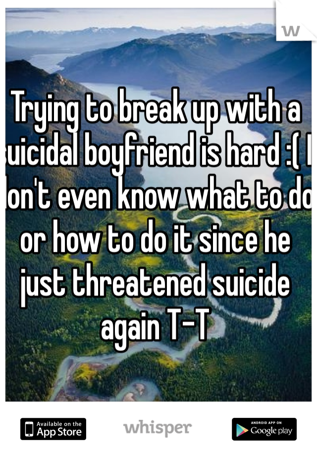 Trying to break up with a suicidal boyfriend is hard :( I don't even know what to do or how to do it since he just threatened suicide again T-T
