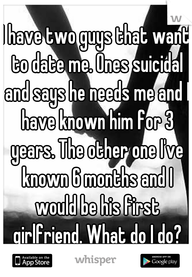 I have two guys that want to date me. Ones suicidal and says he needs me and I have known him for 3 years. The other one I've known 6 months and I would be his first girlfriend. What do I do?