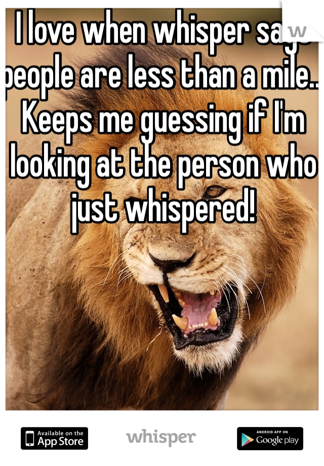 I love when whisper says people are less than a mile.. Keeps me guessing if I'm looking at the person who just whispered! 