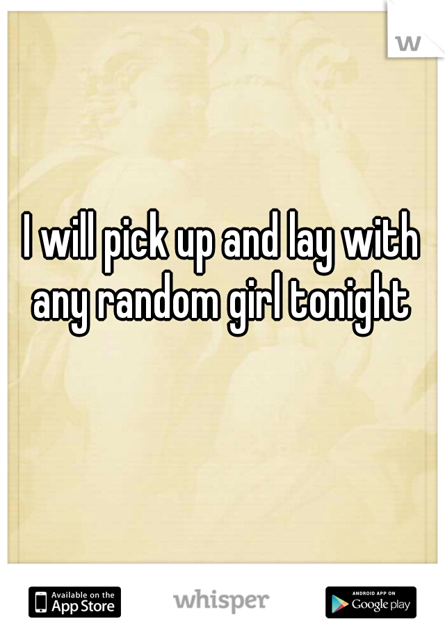 I will pick up and lay with any random girl tonight 