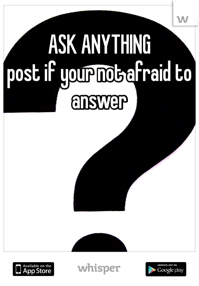ASK ANYTHING 
post if your not afraid to answer