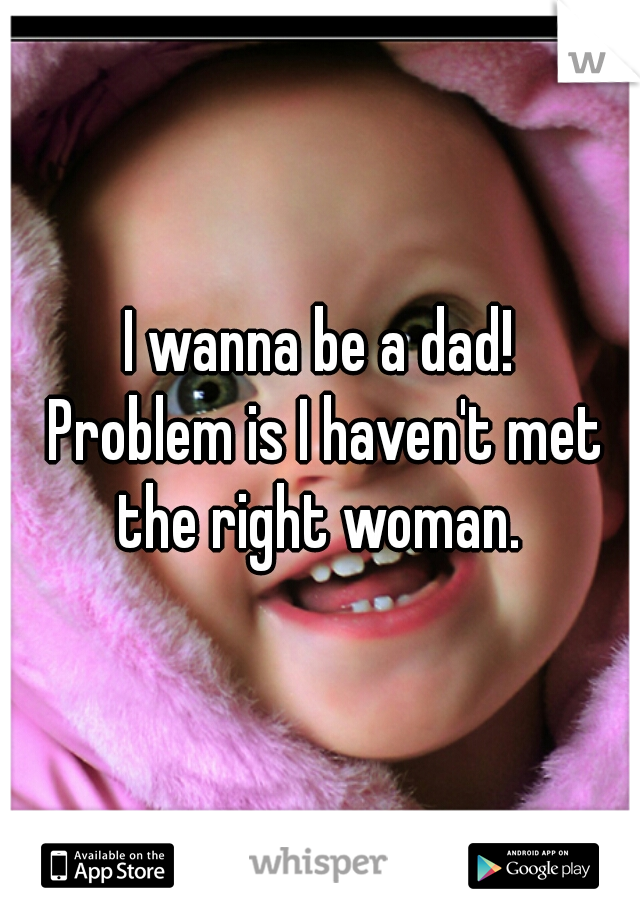 I wanna be a dad!
 Problem is I haven't met the right woman. 