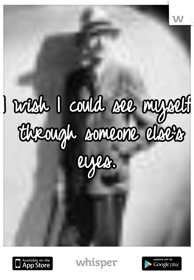 I wish I could see myself through someone else's eyes. 