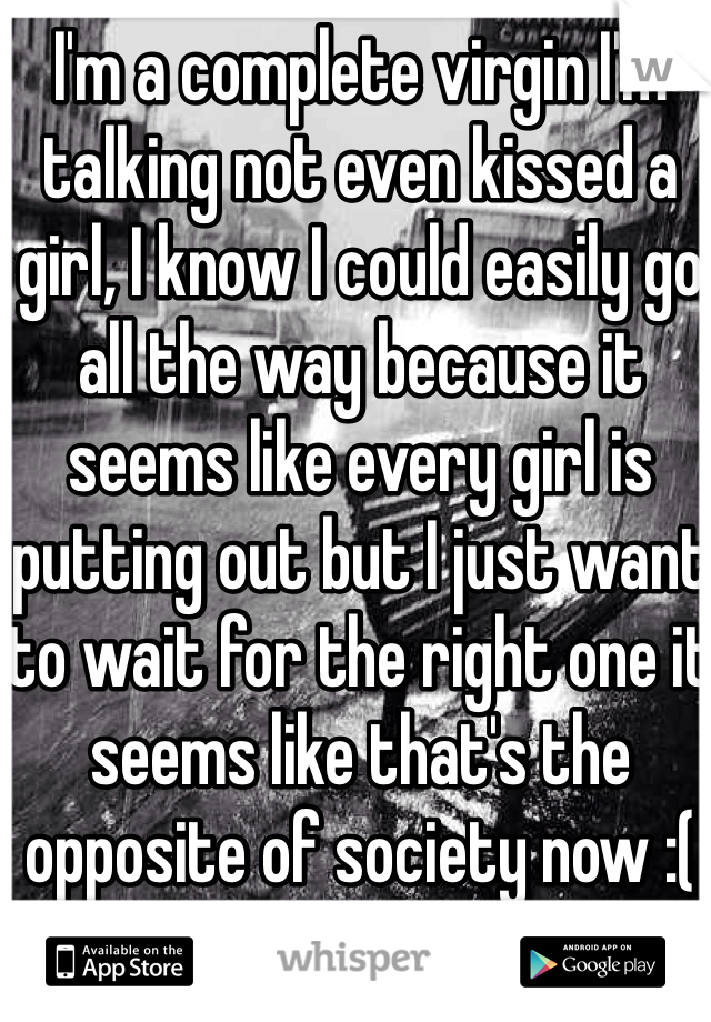 I'm a complete virgin I'm talking not even kissed a girl, I know I could easily go all the way because it seems like every girl is putting out but I just want to wait for the right one it seems like that's the opposite of society now :(