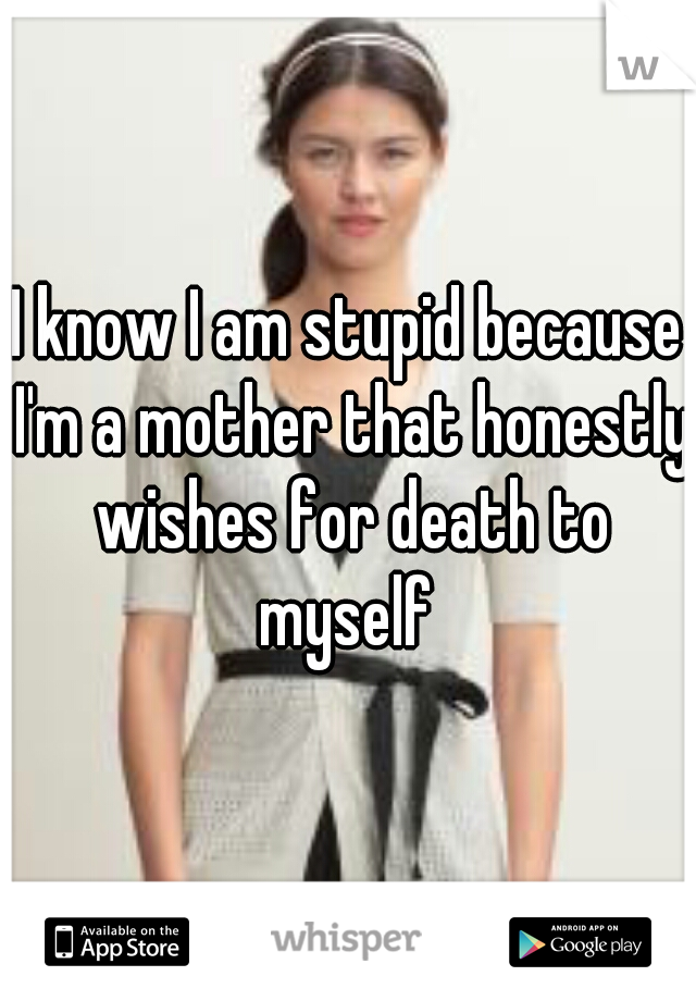 I know I am stupid because I'm a mother that honestly wishes for death to myself 