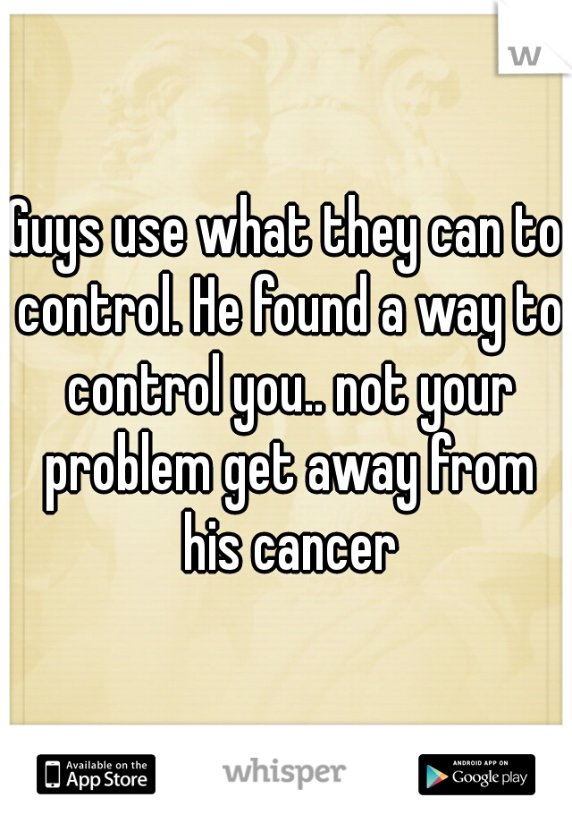 Guys use what they can to control. He found a way to control you.. not your problem get away from his cancer