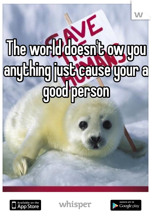 The world doesn't ow you anything just cause your a good person 