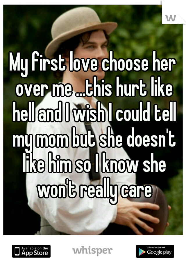 My first love choose her over me ...this hurt like hell and I wish I could tell my mom but she doesn't like him so I know she won't really care
