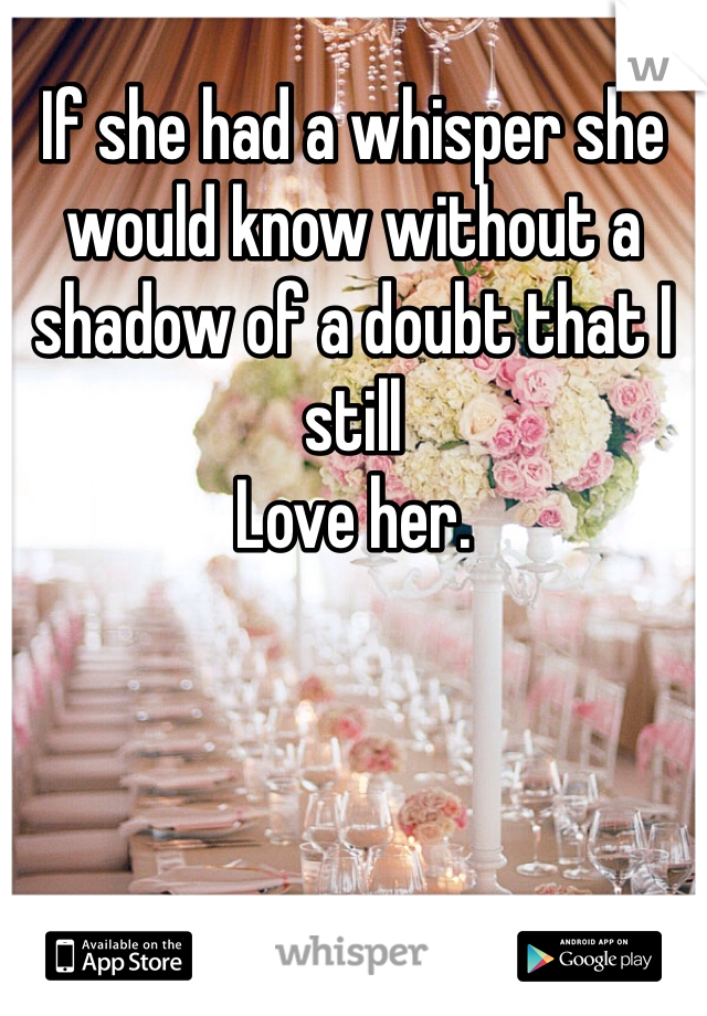 If she had a whisper she would know without a shadow of a doubt that I still
Love her. 