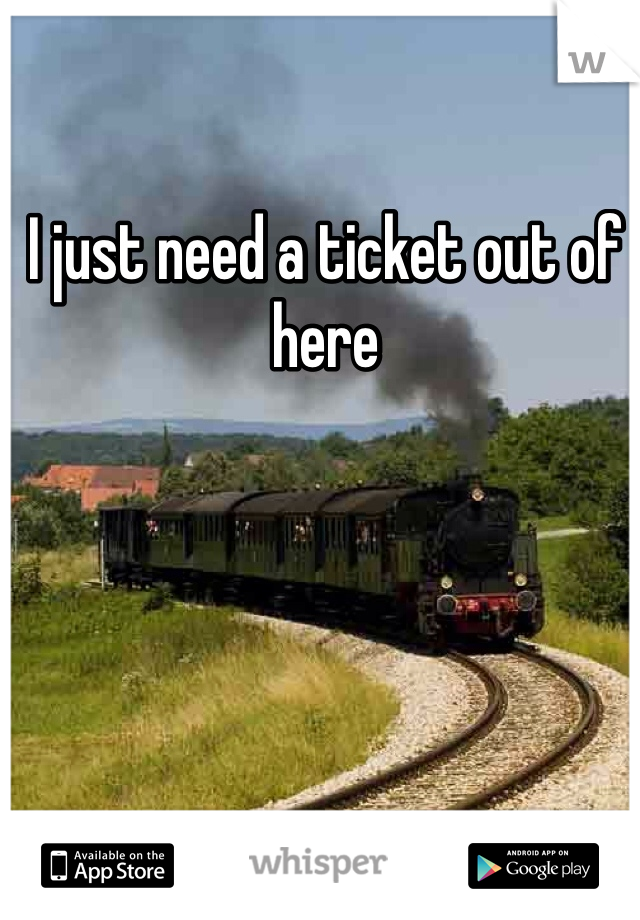 I just need a ticket out of here 